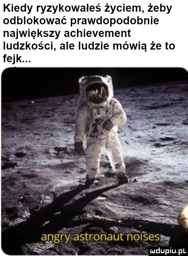 kiedy ryzykowałeś życiem żeby odblokować prawdopodobnie największy achievement ludzkości ale ludzie mówią że to fejk. xx ankry astronaut nol ssss