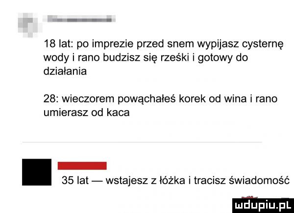 lat po imprezie plied snem wypijasz cysternę wody i rano budzisz się rześki i gotowy do dziabania    wieczorem powąchałes korek od wina i rano umierasz od kaca i    lat wstajesz z ióżka i tracisz świadomość
