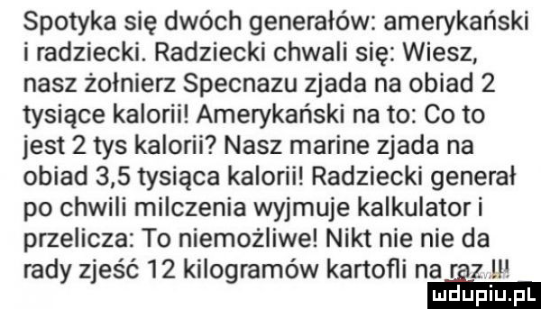 spotyka się dwóch generałów amerykański i radziecki. radziecki chwali się wiesz nasz żołnierz specnazu zjada na obiad   tysiące kalorii amerykański na to co to jest   tys kalorii nasz marine zjada na obiad     tysiąca kalorii radziecki general po chwili milczenia wyjmuje kalkulator i przelicza to niemożliwe nikt nie nie da rady zjeść    kilogramów kartofli na