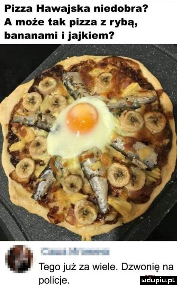 pizza hawajska niedobra a może tak pizza z rybą bananami ijajkiem. tego już za wiele. dzwonię na oo ic e