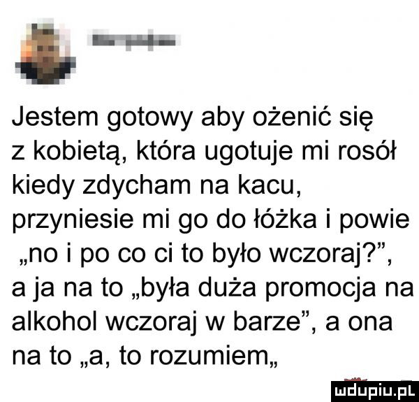 i m. jestem gotowy aby ożenić się z kobietą która ugotuje mi rosół kiedy zdycham na kacu przyniesie mi go do łóżka i powie no i po co ci to było wczoraj a ja na to była duża promocja na alkohol wczoraj w barze a ona na to a to rozumiem