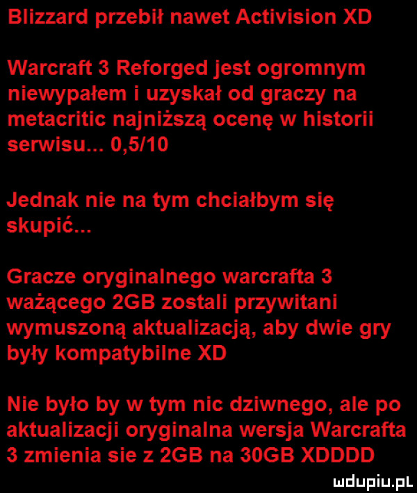 blizzard przebił nawet activision xd warcraft   reforged jest ogromnym niewypałem i uzyskał od graczy na metacritic najniższą ocenę w historii serwisu.        jednak nie na tym chciałbym się skupić. gracze oryginalnego warcrafta   ważącego  gb zostali przywitam wymuszoną aktualizacja aby dwie gry były kompatybilne xd nie było by w tym nic dziwnego ale po aktualizacji oryginalna wersja warcrafta   zmienia sie z  gb na  ocb xdddd