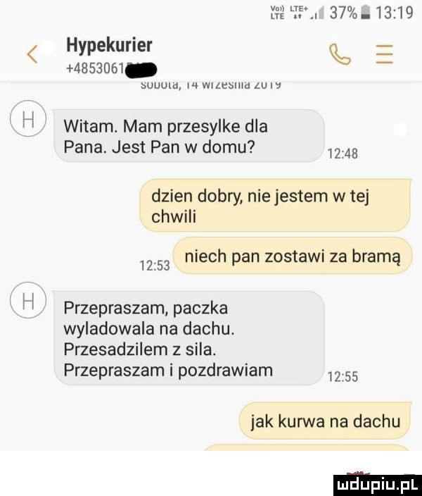 h y lr.          hypekurier muzeum k www w wrzawa zew witam. mam przesylke dla pana. jest pan w domu dzien dobry nie jestem w tej chwili       niech pan zostawi za bramą przepraszam paczka wyladowala na dachu. przesadzilem z sila. przepraszam i pozdrawiam       jak kurwa na dachu