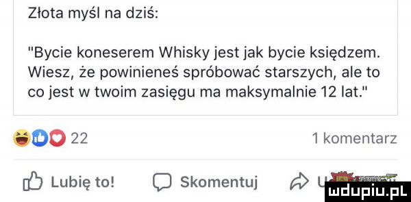 złota myśl na dziś bycie koneserem whisky jest jak bycie księdzem. wiesz że powinieneś spróbować starszych ale to co jest w twoim zasięgu ma maksymalnie    lat oo    i komentarz lubię to   skomentuj a