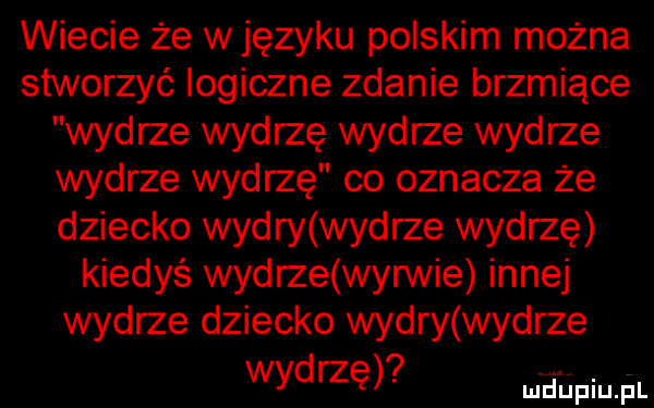 wiecie że w języku polskim można stworzyć logiczne zdanie brzmiące wydrze wydrzę wydrze wydrze wydrze wydrzę co oznacza że dziecko wydry wydrze wydrzę kiedyś wydrze wyrwie innej wydrze dziecko wydry wydrze wydrzę