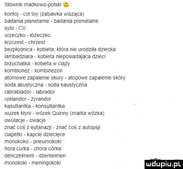 slownik madkmpolsłd. konto oit tey zabawka wnszaca badania pianeiame   badania pmnatalne sykl   cv uizeclko łóżeczko krzuesl chrzest bezploun uz   koma. która nie urodziła dziecka lambadziara   koniem nieposiadająca dzieci brzuchalka kometa w ciąży knmbionez kombinezon atomowe zapalenie skuly atopowe zapalenie skóry soda almslylzna   soda kaustyczna ranmblannf   labrador nelanaor zyrandoi quultanlka konsuiiamka wazek kcyni   wózek quinny marka wózka owulacja   mocje znać coś z eutanazji znać coś z autopsji clapetld kapale dzecięoe monokoko   pneumkoki hora emka   chora csma aenczeimeni dżenieimen monokoki meningokoki