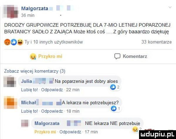 malgcrzau     mm drodzy grupovvicze potrzebuję dla   m o letniej poparzonej bratanicy sadło z zająca moze mos coś z góry baaardzo duękuję o. tw   mnich uzytkowmkow    komentarze. puma ma o komentarz zobacz więcej komentarzy  . julia f na poparzsmzjesldohryalnes lubleto oddﬂledl    mm a xekarza nie potrzebujesz  lumów ouuuwledz    mm malgorzata nie lekarza nie pouzahme. dan mm odpowweaz   mm luduplu f