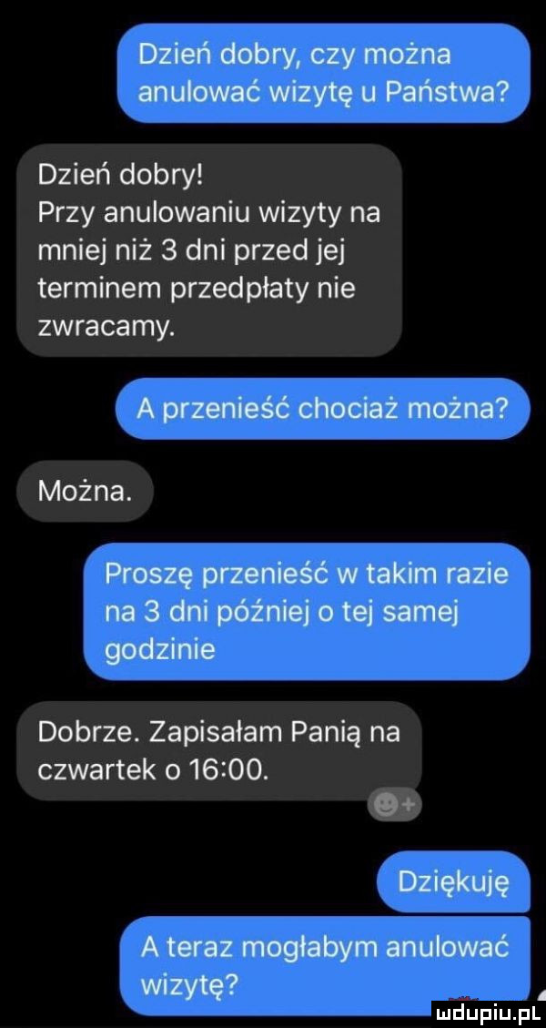 dzień dobry czy można anulować wizytę u państwa dzień dobry przy anulowaniu wizyty na mniej niż   dni przed jej terminem przedpłaty nie zwracamy. a przenieść chociaż można można. proszę przenieść w takim razie na   dni później   tej samej godzinie dobrze. zapisałam panią na czwartek o      . g dziękuję a teraz mogłabym anulować wizytę j