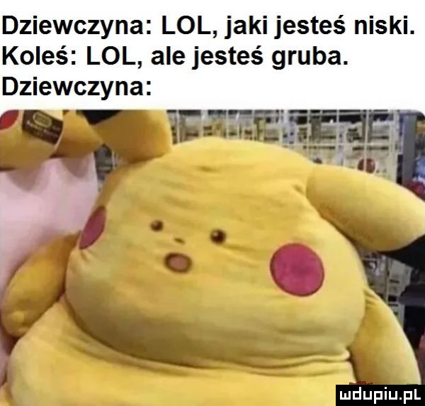 dziewczyna lol jaki jesteś niski. koleś lol ale jesteś gruba. dziewczyna mﬂupiupl