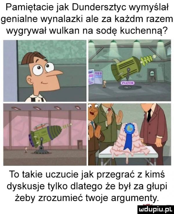 pamiętacie jak dundersztyc wymyślał genialne wynalazki ale za każdm razem wygrywał wulkan na sodę kuchenną w to takie uczucie jak przegrać z kimś dyskusje tylko dlatego że był za głupi żeby zrozumieć twoje argumenty
