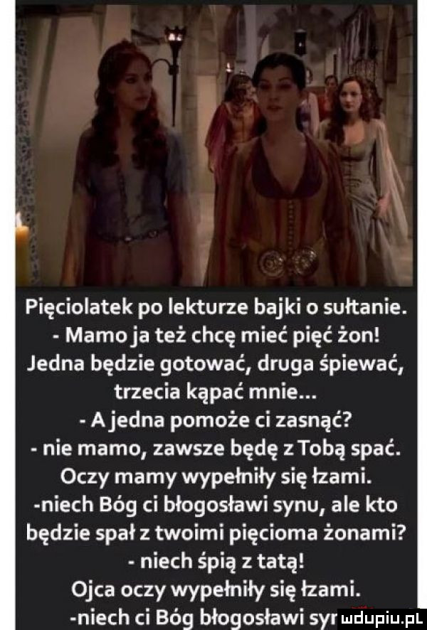 l u. pięciolatek po lekturze bajki o sułtanie. mamaja też chcę mieć pięć żon jedna będzie gotować druga śpiewać trzecia kąpać mnie. ajedna pomoże ci zasnąć nie mamo zawsze będę ztobą spać. oczy mamy wypełniły się łzami. niech bóg ci błogosławi synu ale kto będzie spał z twoimi pięcioma żonami niech śpią z tatą ojca oczy wypełniły się łzami. niech ci bóg błogosławi sal uldupiu pl