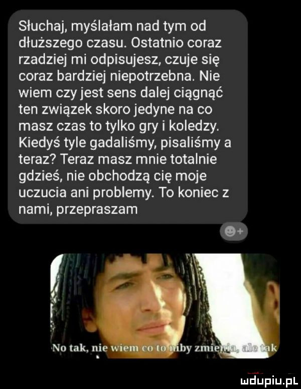 sluchaj myślałam nad tym od dłuższego czasu. ostatnio coraz rzadziej mi odpisujesz czuje się coraz bardziej niepotrzebna. nie wiem czy jest sens dalej ciągnąć ten związek skoro jedyne na co masz czas to tylko gry i koledzy. kiedyś tyle gadaliśmy pisaliśmy a teraz teraz masz mnie totalnie gdzieś nie obchodzą cię moje uczucia ani problemy. to koniec z nami przepraszam na tak. nie