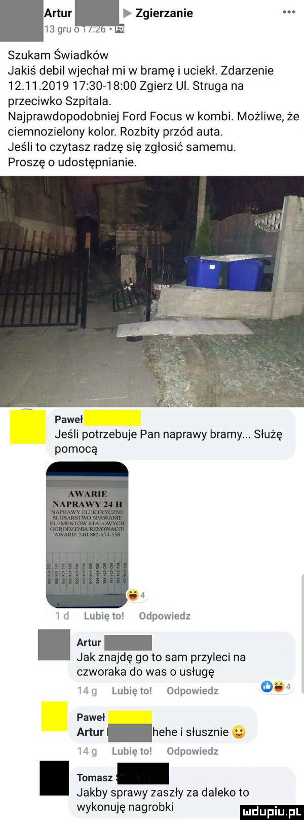 artur zgierzanie    gru o szukam świadków jakiś debil wjechal mi w bramę i uciekł. zdarzenie                        zgierz ul. struga na przeciwko szpitala. najprawdopodobniej ford focus w kombi. możliwe że ciemnozielony kolor. rozbity przód auta. jeśli to czytasz radzę się zgłosić samemu. proszę o udostępnianie paweł jeśli potrzebuje pan naprawy bramy. służę pomocą ll ld lubięio odpowiedz jak znajdę go to sam przyleci na czworaka do was o usługę m g lunięto odpowiedz     pawel artur hebe i slusznie hg lubiewo odpowiedz. tomasz jakby sprawy zaszły za daleko lo wykonuję nagrobki