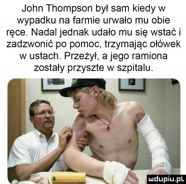 john thompson był sam kiedy w wypadku na farmie urwało mu obie ręce. nadal jednak udało mu się wstać i zadzwonić po pomoc trzymając ołówek w ustach. przeżył a jego ramiona zostały przyszłe w szpitalu