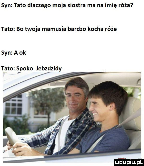 syn tato dlaczego moja siostra ma na imię róża tato bo twoja mamusia bardzo kocha róże syn a ok tato spoko jebzdzidy