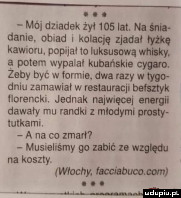 x o o mój dziadek żył     lat. na śnia danie. obiad i kolację zjadał łyżkę kawioru. popijał lo luksusową whisky. a potem wypalal kubańskie cygaro. zeby być w formie. dwa razy w tego dniu zamawiał w restauracji bełszłyk florencki. jednak najwięcej energii dawały mu randki z młodymi prosty tutkami. a na co zmarł musieliśmy go zabić ze względu na koszty. włochy facclhbucogom o o o mw