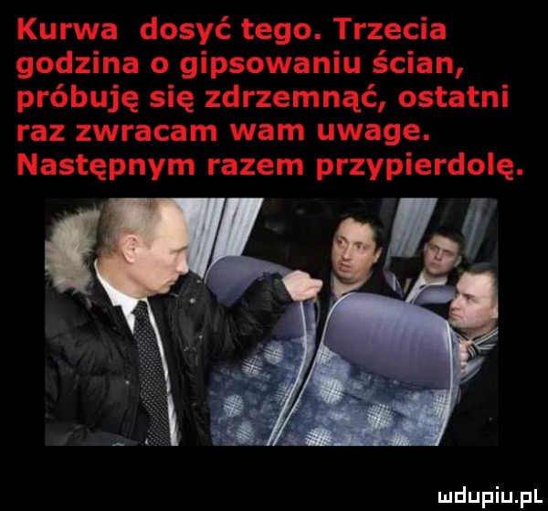 kurwa dosyć tego. trzecia godzina o gipsowaniu ścian próbuję się zdrzemnąć ostatni raz zwracam wam uwage. następnym razem przypierdolę