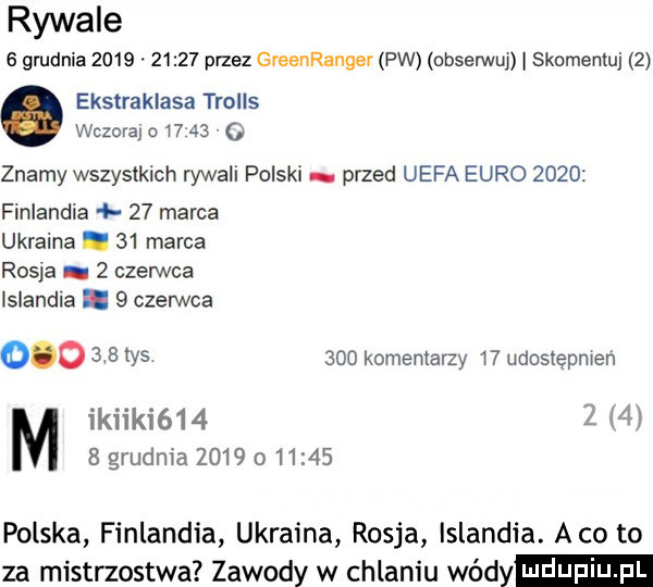 rywale   gmdnia            przez greenrangev pw obserwu  skomentuj   ekstraklasa trolls wczora o     znamy wszystkich rywali polski przed uefa euro      finlandia    marca ukraina.    marca rosja   czerwca islandia.   czerwca        w      kominiarzy    udostępnien ikiiki    z     grudnia             polska finlandia ukraina rosja islandia abo to za mistrzostwa zawody w chlaniu wódy