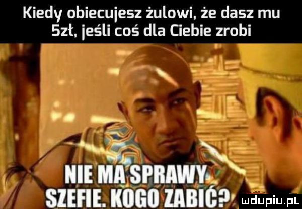 kiedy obiecujesz żulowi że dasz mu sał. jeśli coś dla ciebie zrobi en in ibl ma a si iiaiaj a l stefie. kogo iabióp udupiu f