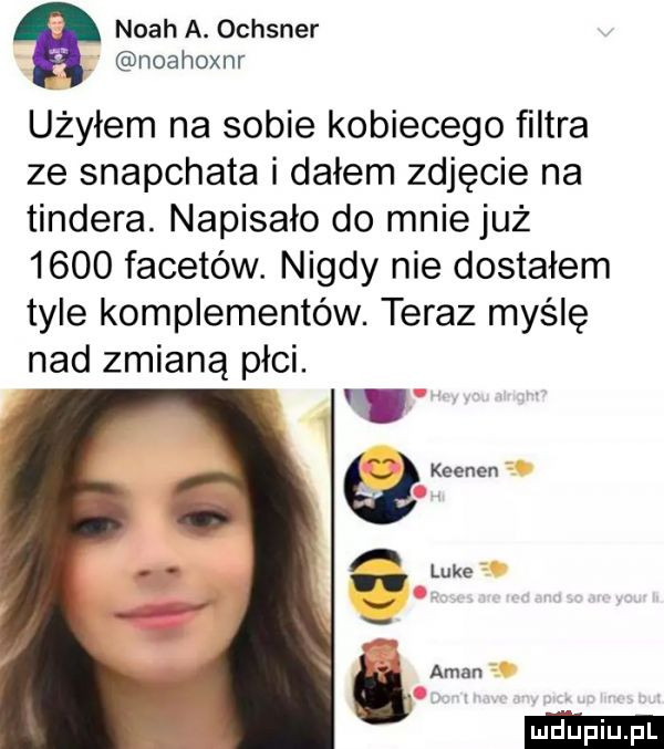 noah a. ochsner noahoxnr użyłem na sobie kobiecego filtra ze snapchata i dałem zdjęcie na tondera. napisało do mnie już      facetów. nigdy nie dostałem tyle komplementów. teraz myślę nad zmianą płci
