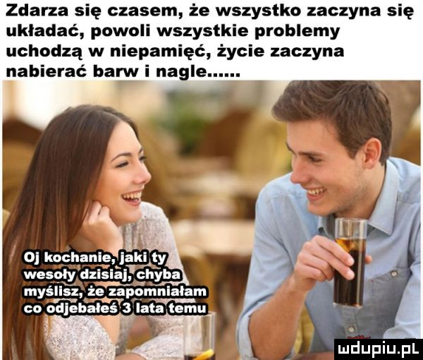 zdarza się czasem że wszystko zaczyna się układać powoli wszystkie problemy uchodzą w niepamięć życie zaczyna nabierać barw i nagle
