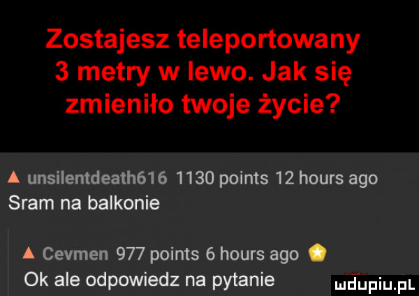 zostajesz teleportowany   metry w lewo. jak się zmieniło twoje życie a unsilentdeath         points    hours ago sram na balkonie a cevmen     points   hours ago. ok ale odpowiedz na pytanie nhijfiu fl