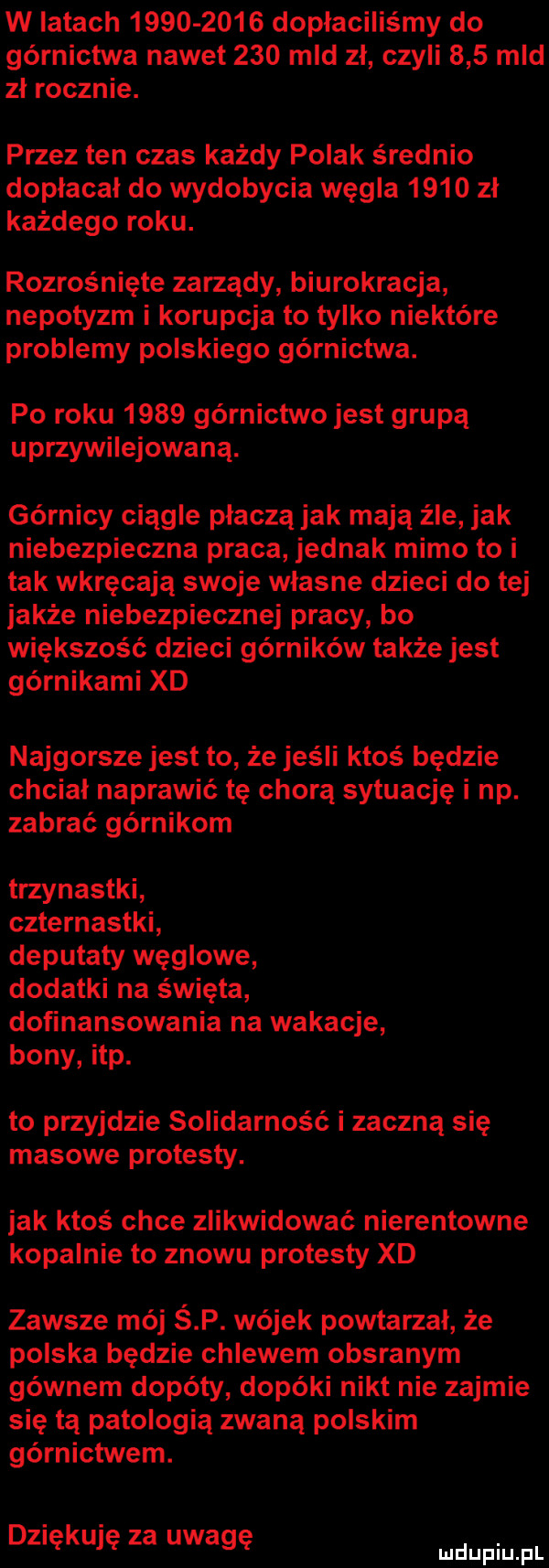 w latach           dopłaciliśmy do górnictwa nawet     mld zł czyli     mld zł rocznie. przez ten czas każdy polak średnio dopłacał do wydobycia węgla      zł każdego roku. rozrośnięte zarządy biurokracja nepotyzm i korupcja to tylko niektóre problemy polskiego gómictwa. po roku      górnictwo jest grupą uprzywilejowaną. górnicy ciągle płaczą jak mają źle jak niebezpieczna praca jednak mimo to i tak wkręcają swoje własne dzieci do tej jakże niebezpiecznej pracy bo większość dzieci górników także jest górnikami xd najgorsze jest to że jeśli ktoś będzie chciał naprawić tę chorą sytuację i np. zabrać górnikom trzynastki czternastki deputaty węglowe dodatki na święta dofinansowania na wakacje bony ibp. to przyjdzie solidarność i zaczną się masowe protesty. jak ktos chce zlikwidować nierentowne kopalnie to znowu protesty xd zawsze mój ś p. wujek powtarzał że polska będzie chlewem obsranym gównem dopóty dopóki nikt nie zajmie się tą patologią zwaną polskim górnictwem. dziękuję za uwagę mnpm fl