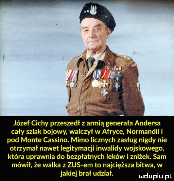 józef cichy przeszedł z armią generała andersa cały szlak bojowy. walczył w afryce normandii i pod mente cassino. mimo licznych zasług nigdy nie otrzymał nawet legitymacji inwalidy wojskowego. która uprawnia do bezpłatnych leków i zniżek. sam mówił że walka z zus em to najcięższa bitwa w jakiej brał udział