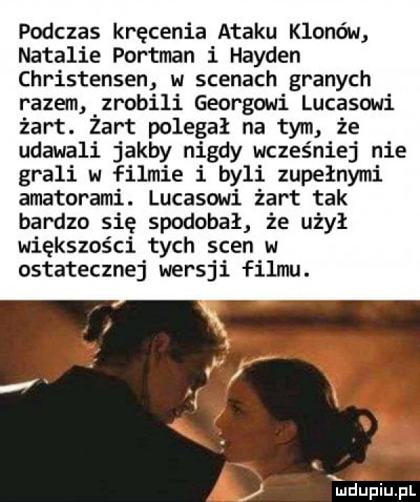 podczas kręcenia ataku klonów natalie portman i harden christensen w scenach granych razem zrobili georgowi lucasowi żart. żart polegał na tym że udawali jakby nigdy wcześniej nie grali w filmie i byli zupełnymi amatorami. lucasowi żart tak bardzo się spodobał że użył większości tych scen w ostatecznej wersji filmu. ﬂ