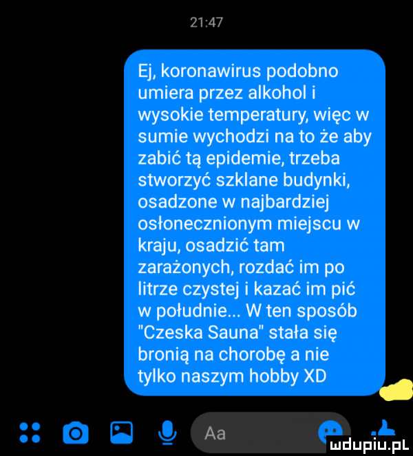 ej koronawirus podobno umiera przez alkoholi wysokie temperatury więc w sumie wychodzi nato że aby zabić tą epidemie trzeba stworzyć szklane budynki osadzone w najbardziej osłonecznionym miejscu w kraju osadzić tam zarażonych rozdać im po litrze czyste i kazać im pić w południe. w ten sposób czeska sauna stała się bronią na chorobę a nie tylko naszym hobby xd d aa