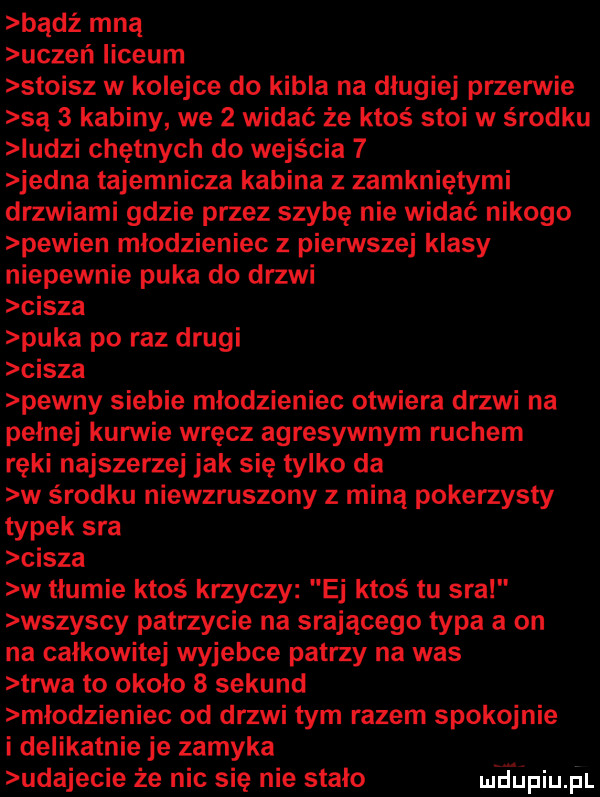 bądź mną uczeń liceum stoisz w kolejce do kibla na długiej przerwie są   kabiny we   widać że ktoś stoi w s radku iudzi chętnych do wejścia   jedna tajemnicza kabina z zamkniętymi drzwiami gdzie przez szybę nie widać nikogo pewien młodzieniec z pierwszej klasy niepewnie puka do drzwi cisza puka po raz drugi cisza pewny siebie młodzieniec otwiera drzwi na pełnej kurwie wręcz agresywnym ruchem ręki najszerzej jak się tylko da w środku niewzruszony z miną pokerzysty typek sra cisza w tłumie ktoś krzyczy ej ktoś tu sra wszyscy patrzycie na srającego typa a on na całkowite wyjebie patrzy na was trwa to około   sekund młodzieniec od drzwi tym razem spokojnie i delikatnie je zamyka udajecie że nic się nie stało ueijpiu  l