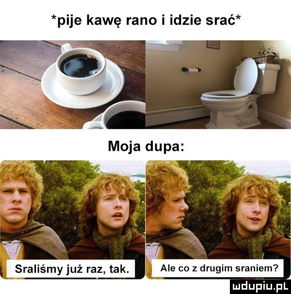 pije kawę rano i idzie srać x sraliśmy już razy tak ale co z drugim sraniem j luduiaiupl