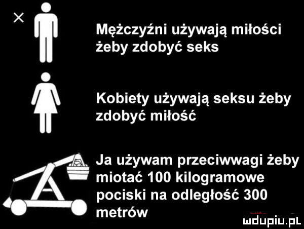x mężczyźni używają miłości żeby zdobyć seks. kobiety używają seksu żeby zdobyć miłość ja używam przeciwwagi żeby miotać     kilogramowe pociski na odległość     metrow