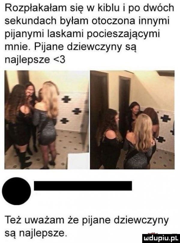 rozpłakałam się w kiblu i po dwóch sekundach byłam otoczona innymi pijanymi laskami pocieszającymi mnie pijane dziewczyny są najlepsze   też uważam że pijane dziewczyny są najlepsze