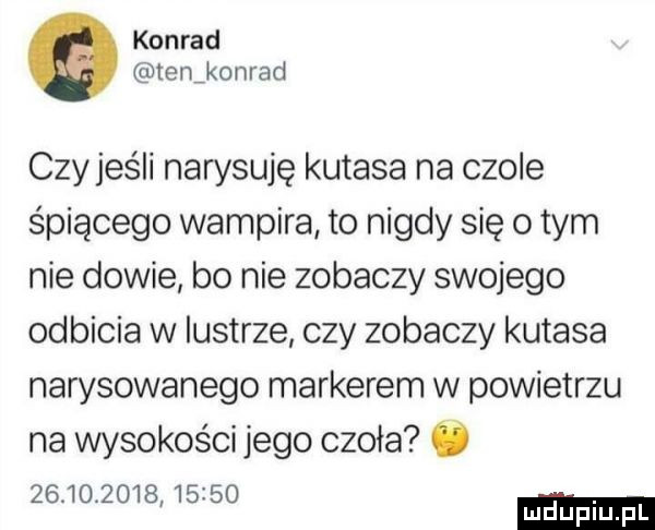 konrad tenikonrad czy jeśli narysuje kutasa na czole śpiącego wampira to nigdy się obym nie dowie bo nie zobaczy swojego odbicia w lustrze czy zobaczy kutasa narysowanego markerem w powietrzu na wysokości jego czoła ó                mduplu pl