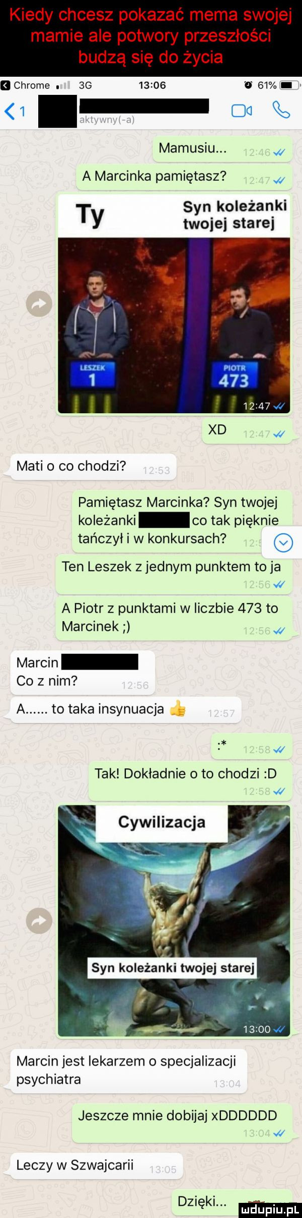 chrome.          o    mamusiu. a marcinka pamiętasz t syn koleżanki y twojej starej maci co chodzi pamiętasz marcinka syn twojej koleżanki co tak pięknie tańczył i w konkursach ten leszek z jednym punktem to ja a piotr z punktami w liczbie     to marcinek marcin co z nim a. to taka insynuacja ł tak dokladnie oto chodzi d cywilizacja marcin jest lekarzem o specjalizacji psychiatra jeszcze mnie dobijaj xdddddd leczy w szwajcarii d  ęk