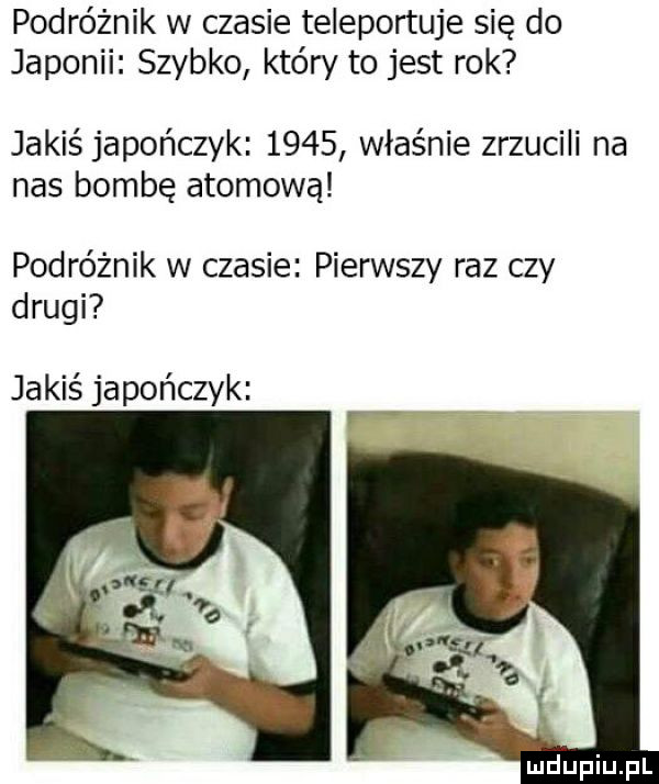 podróżnik w czasie teleportuje się do japonii szybko który to jest rok jakiś japończyk      właśnie zrzucili na nas bombę atomową podróżnik w czasie pierwszy raz czy drugi jakiś japończyk f f n lu iu l