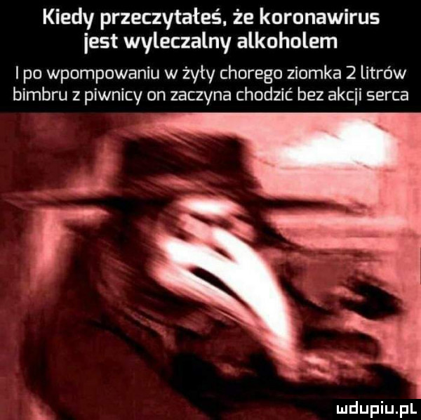 kiedy przeczytałeś że koronawirus iest wyleczalny alkoholem i po wpompowaniu w źyty chorego ziomka   litrów bimbru z piwnicy on zaczyna chodzić bez ascii serca