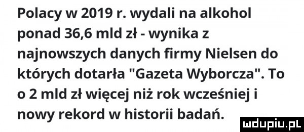 polacy w      r. wydali na alkohol ponad      mld zł wynika z najnowszych danych firmy nielsen do których dotarła gazeta wyborcza. to o   mld zł więcej niż rok wcześniej i nowy rekord w hlstorn badan