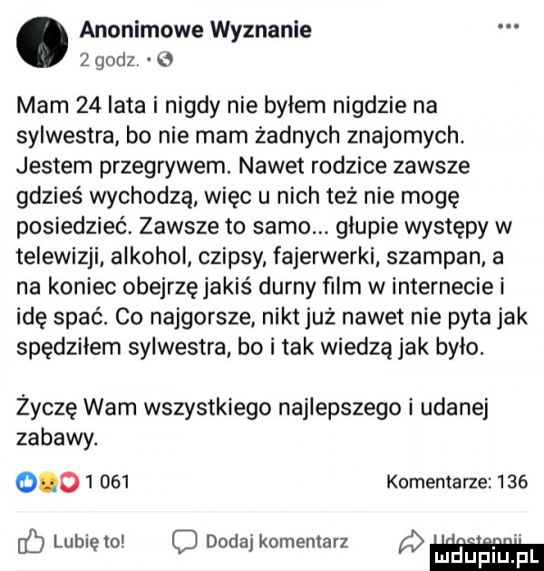 anonimowe wyznanie   godz   mam    lata i nigdy nie byłem nigdzie na sylwestra bo nie mam żadnych znajomych. jestem przegrywem. nawet rodzice zawsze gdzieś wychodzą więc u nich też nie mogę posiedzieć. zawsze to samo. glupie występy w telewizji alkohol czipsy fajerwerki szampan a na koniec obejrzęjakiś durny ﬁlm w internecie i idę spać. co najgorsze nikt już nawet nie pyta jak spedzilem sylwestra. bo i tak wiedzą jak bylo. życzę wam wszystkiego najlepszego i udanej zabawy.           komentarze     lubię to c dodaj komentarz a lu uplu p