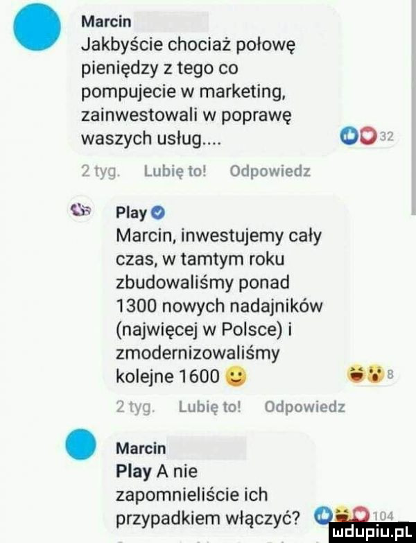 marcin marcin jakbyście chociaż połowę pieniędzy z tego co pompujecie w marketing zainwestowali w poprawę waszych usług.   ijej. lubię m odpowiedz   play   marcin inwestujemy caly czas w tamtym roku zbudowaliśmy ponad      nowych nadajników najwięcej w polsce i zmodernizowaliśmy kolejne     .   lubię lo odpowiedz play a nie zapomnieliście ich ib. w przypadkiem włączyc. udupiu pl
