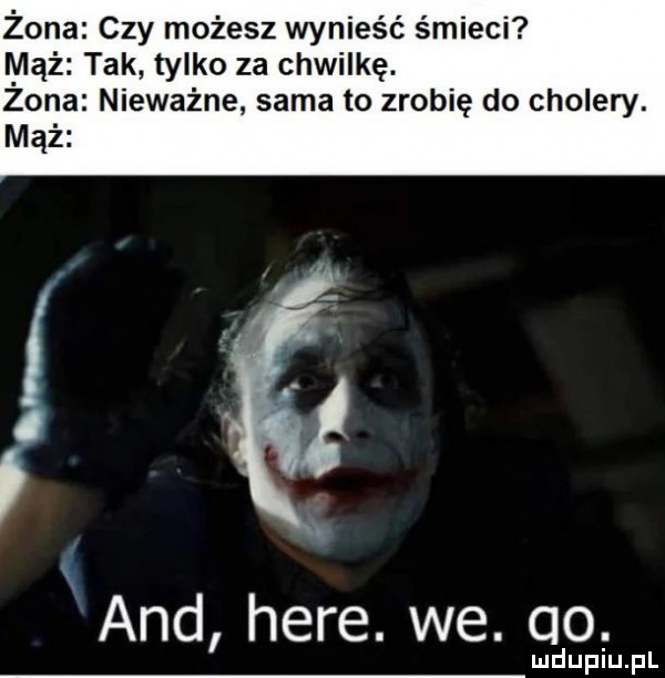 żona czy możesz wynieść śmieci mąż tak tylko za chwilkę. zona nieważne sama to zrobię do cholery. mąż and here. we. qo