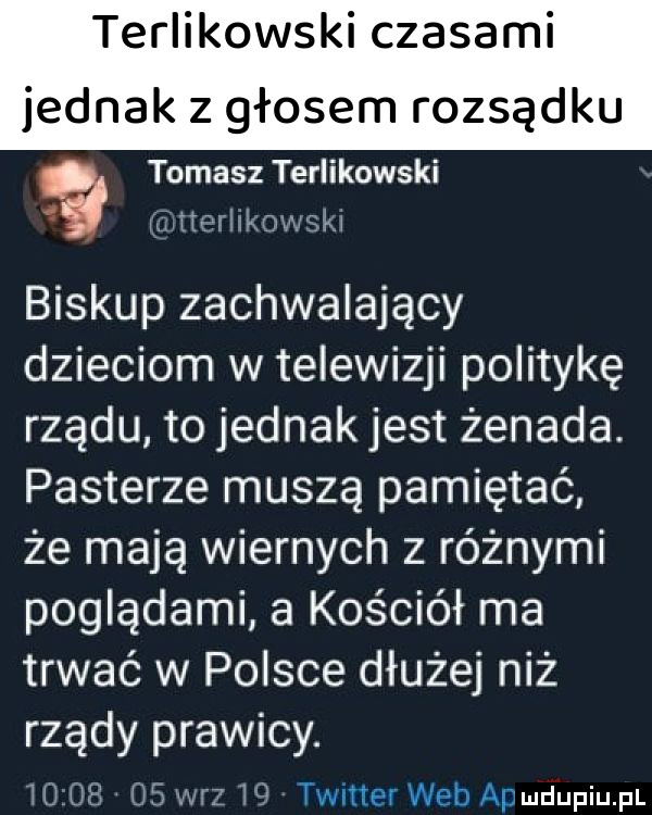 terliokowski czasami jednak z głosem rozsądku tomasz terlikowski tterlikowski biskup zachwalający dzieciom w telewizji politykę rządu to jednak jest żenada. pasterze muszą pamiętać. że mają wiernych z różnymi poglądami a kościół ma trwać w polsce dłużej niż rządy prawicy.          w-z    twitter web ap