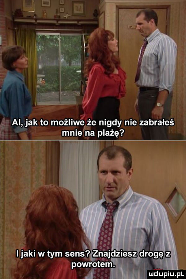 ai jak to możliwe że nigdy nie zabrałeś mnie na plażę i jaki w tym sens zna zjesz dljogę powrotem.   mdupiupl