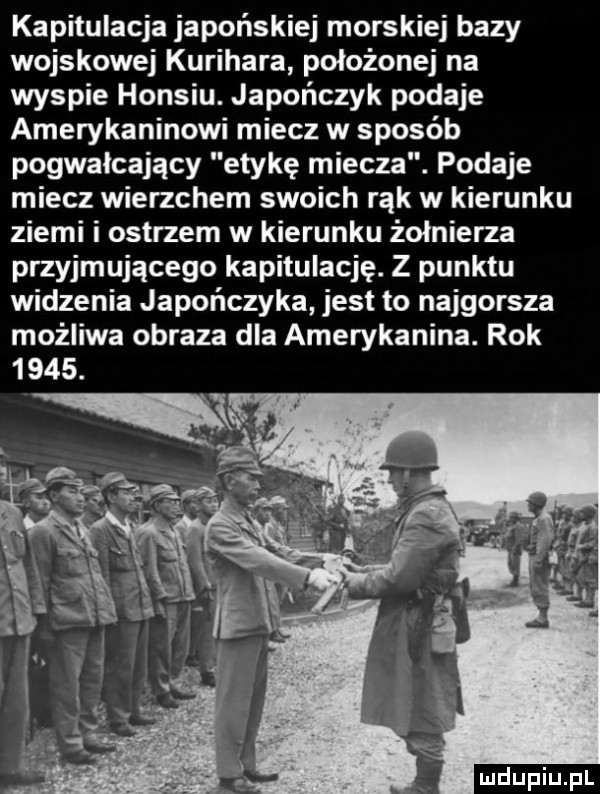kapitulacja japońskiej morskiej bazy wojskowej kurihara położonej na wyspie honsiu. japończyk podaje amerykaninowi miecz w sposób pogwałcający etykę miecza. podaje miecz wierzchem swoich rąk w kierunku ziemi i ostrzem w kierunku żołnierza przyjmującego kapitulację. z punktu widzenia japończyka jest to najgorsza możliwa obraza dla amerykanina. rok