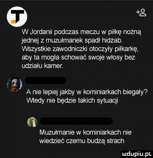g w jordanii podczas meczu w piłkę nożną jednej z muzułmanek spadł hidżab. wszystkie zawodniczki otoczyły piłkarkę aby ta mogła schować swoje włosy bez udziału kamer. a nie lepiej jakby w kominiarkach biegały wtedy nie będzie takich sytuacji muzułmanie w kominiarkach nie wiedzieć czemu budzą strach