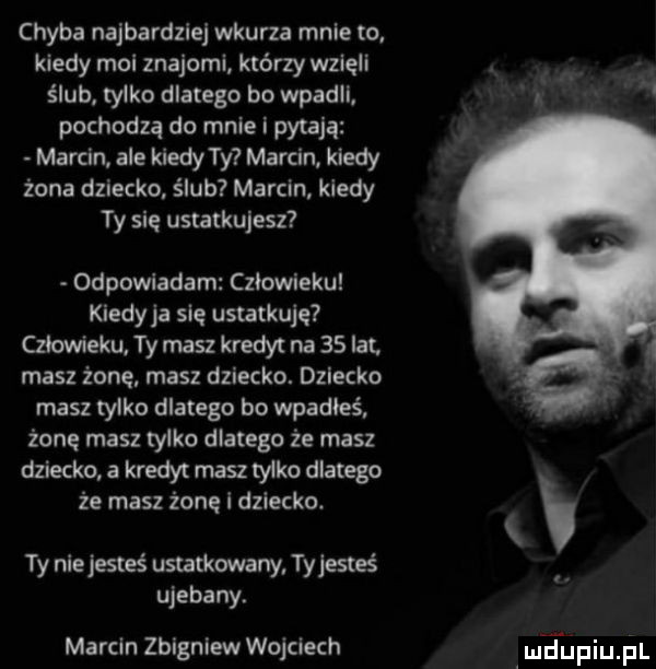 chyba najbardziej wkurza mnie to. kiedy moi znajomi którzy wzięli ślub. tylko dlatego bo wpadli. pochodzą do mnie i pytają marcin ale kiedy ty marcin kiedy żona dziecko ślub marcin kiedy ty sie ustatkujesz odpowiadam czlowieku kiedyja sie ustatkuję czlowieku ty masz kredyt na    lat masz żone masz dziecko. dziecko masz tylko dlatego bo wpadłeś żonę masz tylko dlatego że masz dziecko a kredyt masz tylko dlatego że masz żonę i dziecko. ty nie jesteś ustatkowany ty jesteś ujebany. marcin zbigniew wojciech