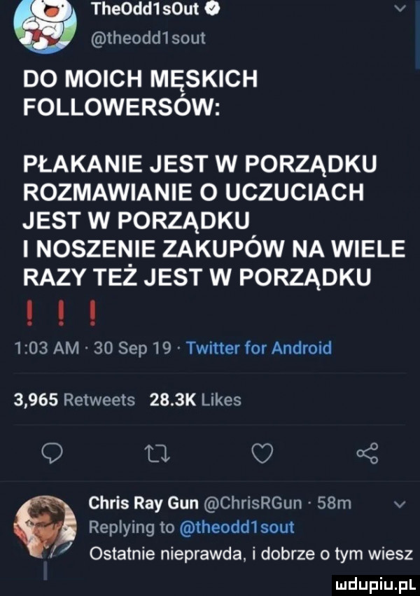 theodd smut   v theodd smut do moich męskich followersow płakanie jest w porządku rozmawianie o uczuciach jest w porządku i noszenie zakupów na wiele razy też jest w porządku      am    sep    twitter for android       retweets     k limes q fl oś chris ray gun chrisrgun   m v replying to theodd  smut ostatnie nieprawda i dobrze o tym wiesz