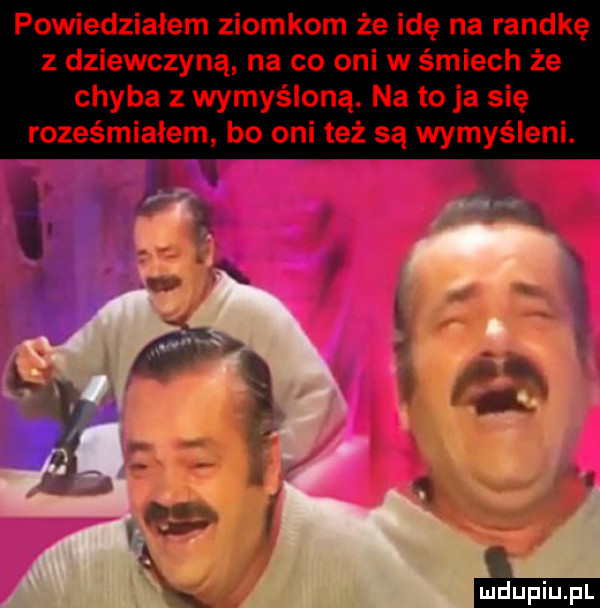 powiedziałem ziomkom że idę na randkę z dziewczyną na co oni w śmiech że chyba z wymyśloną. na to ja się roześmiałem bo oni też są wymyśleni