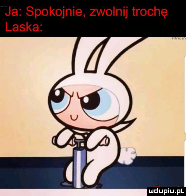 ja spokojnie zwolnij trochę laska